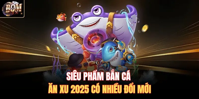 Siêu phẩm bắn cá ăn xu 2025 có nhiều đổi mới